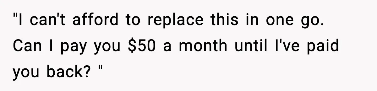 "I can't afford to replace this in one go. Can I pay you $50 a month until I've paid you back? "