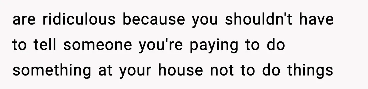 are ridiculous because you shouldn't have to tell someone you're paying to do something at your house not to do things