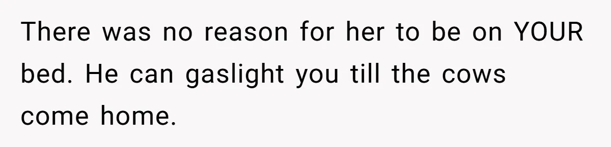 There was no reason for her to be on YOUR bed. He can gaslight you till the cows come home.