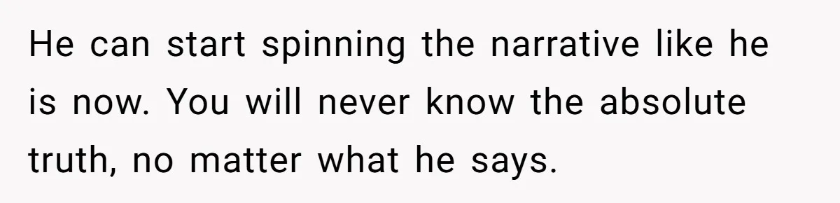 He can start spinning the narrative like he is now. You will never know the absolute truth, no matter what he says.