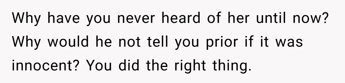 Why have you never heard of her until now? Why would he not tell you prior if it was innocent? You did the right thing.