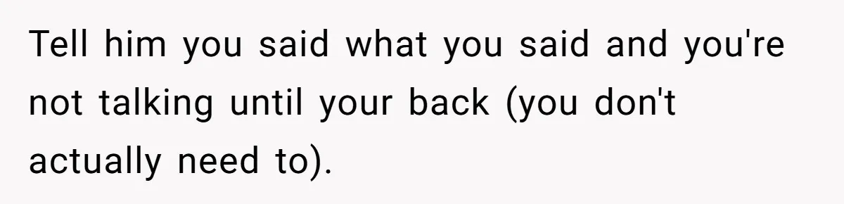 Tell him you said what you said and you're not talking until your back (you don't actually need to).
