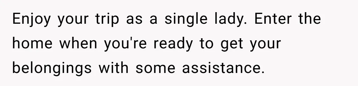 Enjoy your trip as a single lady. Enter the home when you're ready to get your belongings with some assistance.