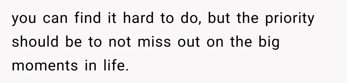 you can find it hard to do, but the priority should be to not miss out on the big moments in life.