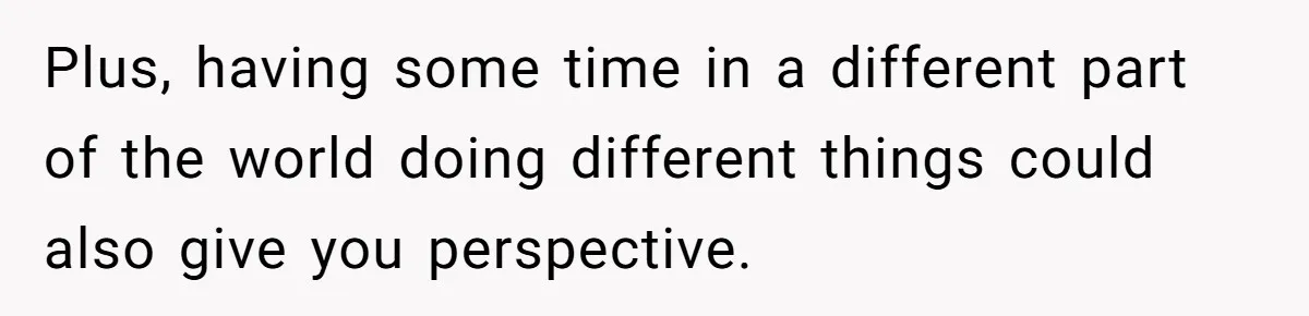 Plus, having some time in a different part of the world doing different things could also give you perspective.
