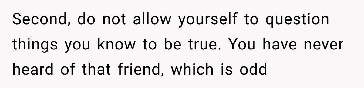Second, do not allow yourself to question things you know to be true. You have never heard of that friend, which is odd
