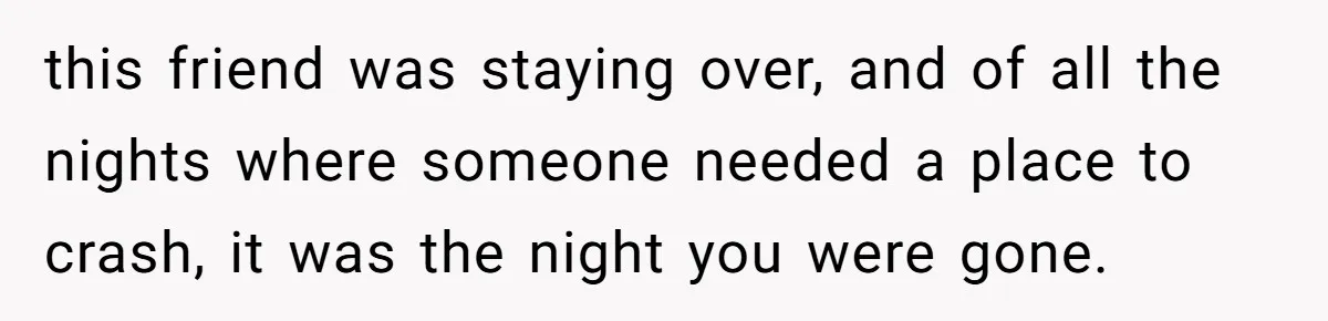 this friend was staying over, and of all the nights where someone needed a place to crash, it was the night you were gone.