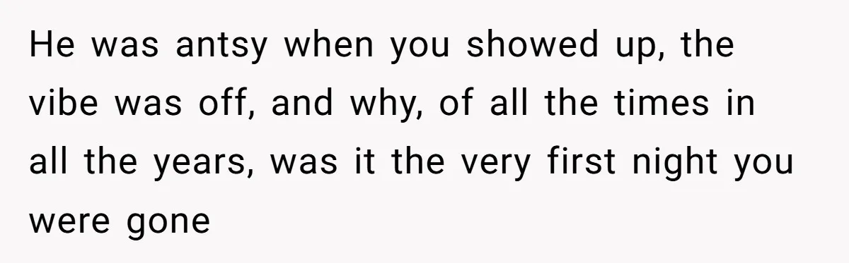 He was antsy when you showed up, the vibe was off, and why, of all the times in all the years, was it the very first night you were gone