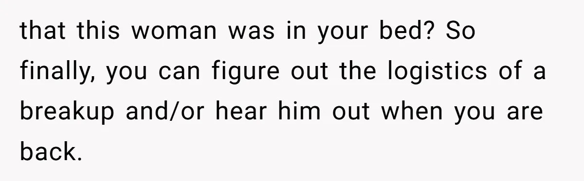 that this woman was in your bed? So finally, you can figure out the logistics of a breakup and/or hear him out when you are back.