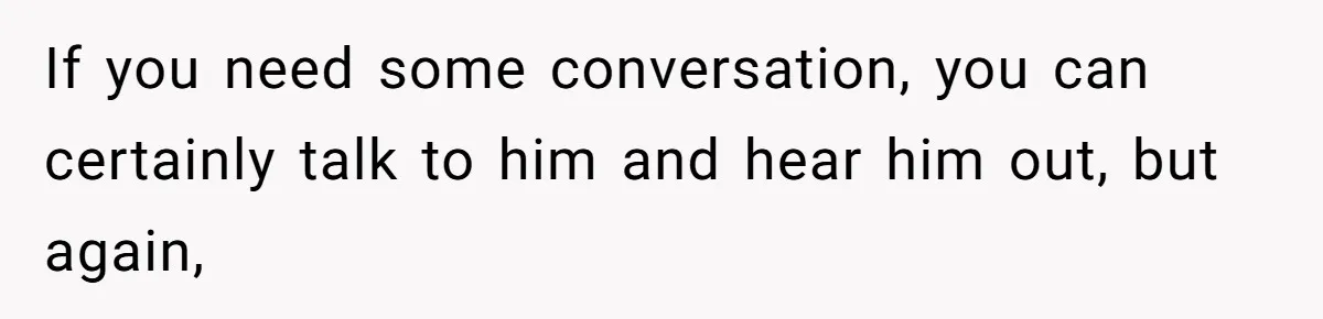 If you need some conversation, you can certainly talk to him and hear him out, but again,