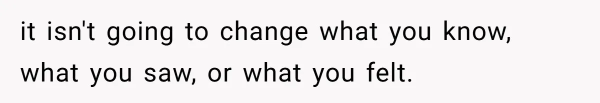 it isn't going to change what you know, what you saw, or what you felt.