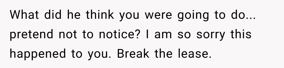 What did he think you were going to do... pretend not to notice? I am so sorry this happened to you. Break the lease.