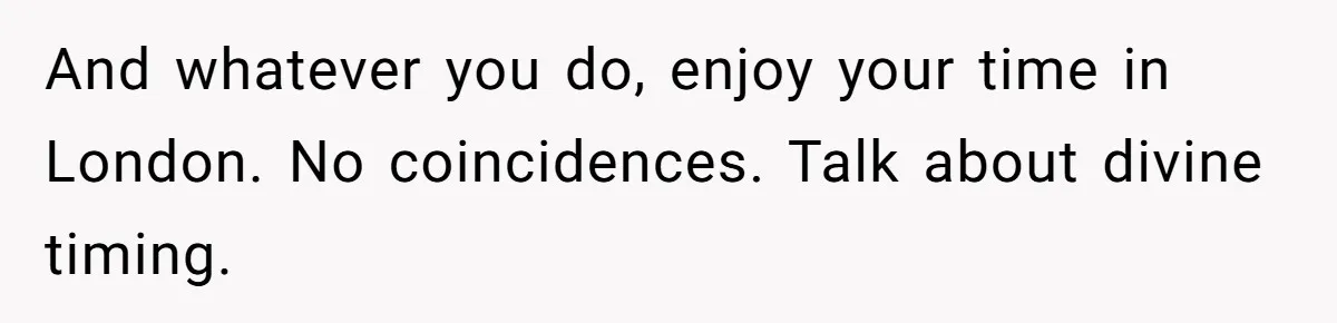 And whatever you do, enjoy your time in London. No coincidences. Talk about divine timing.