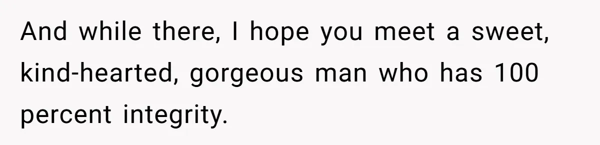 And while there, I hope you meet a sweet, kind-hearted, gorgeous man who has 100 percent integrity.