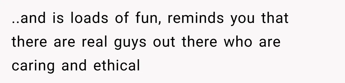 ..and is loads of fun, reminds you that there are real guys out there who are caring and ethical