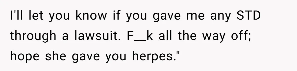 I'll let you know if you gave me any STD through a lawsuit. F__k all the way off; hope she gave you herpes."
