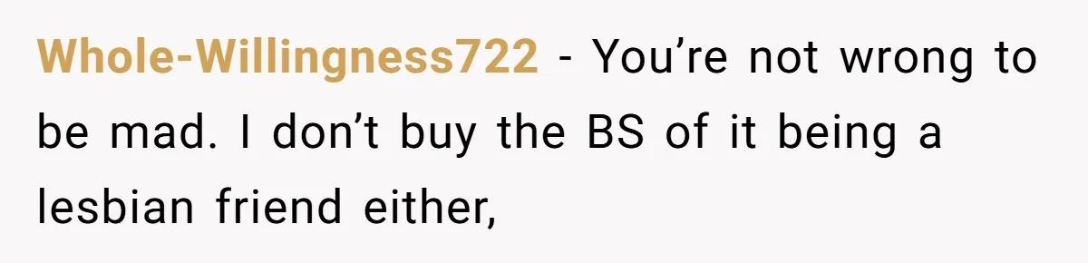 Whole-Willingness722 − You’re not wrong to be mad. I don’t buy the BS of it being a lesbian friend either,