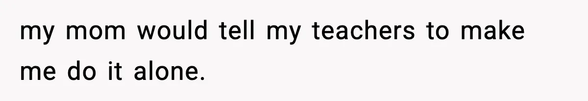 my mom would tell my teachers to make me do it alone.