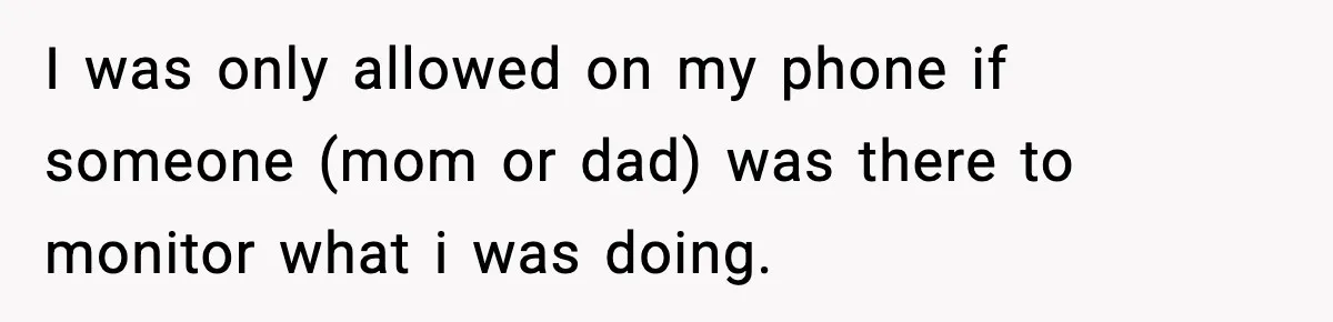 I was only allowed on my phone if someone (mom or dad) was there to monitor what i was doing.