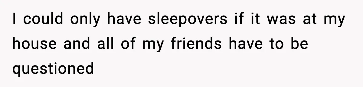 I could only have sleepovers if it was at my house and all of my friends have to be questioned