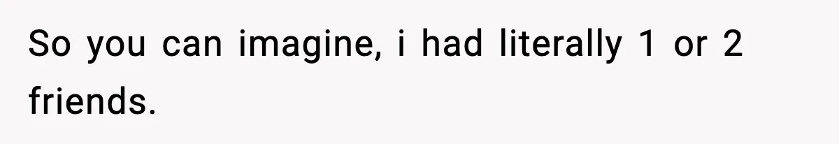 So you can imagine, i had literally 1 or 2 friends.