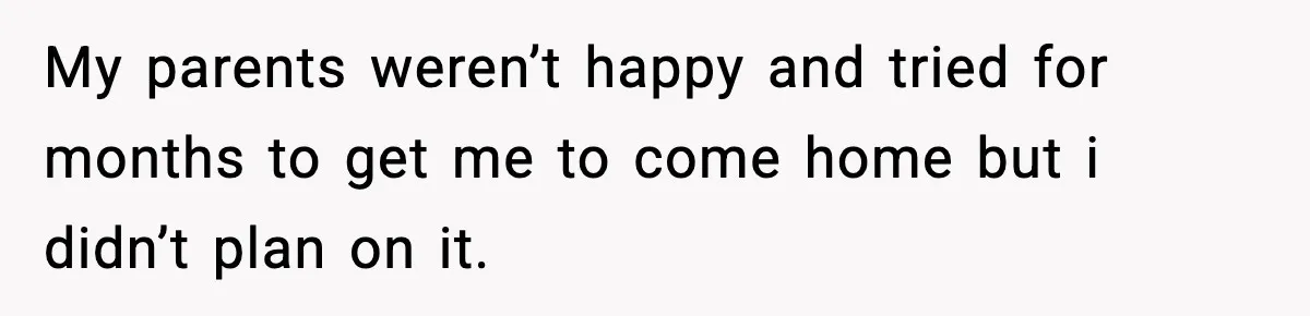 My parents weren’t happy and tried for months to get me to come home but i didn’t plan on it.