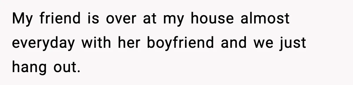 My friend is over at my house almost everyday with her boyfriend and we just hang out.