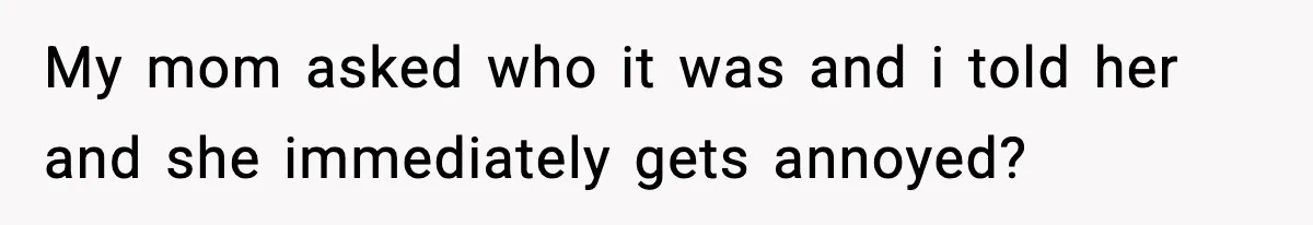 My mom asked who it was and i told her and she immediately gets annoyed?