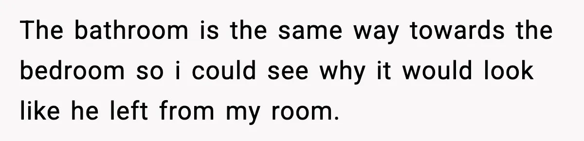The bathroom is the same way towards the bedroom so i could see why it would look like he left from my room.
