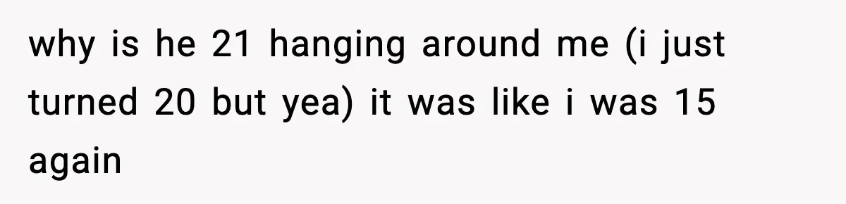 why is he 21 hanging around me (i just turned 20 but yea) it was like i was 15 again