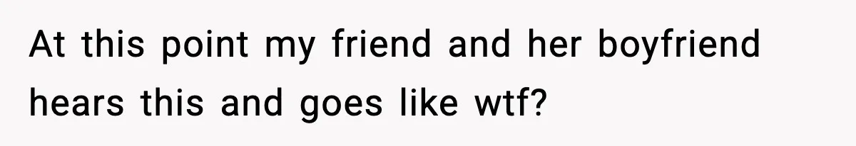 At this point my friend and her boyfriend hears this and goes like wtf?