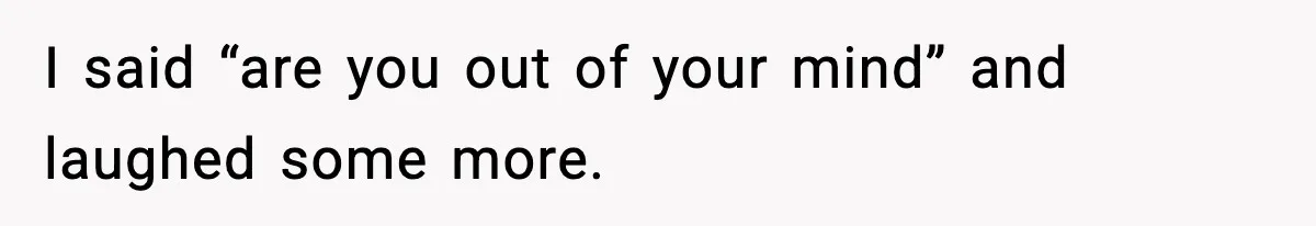 I said “are you out of your mind” and laughed some more.