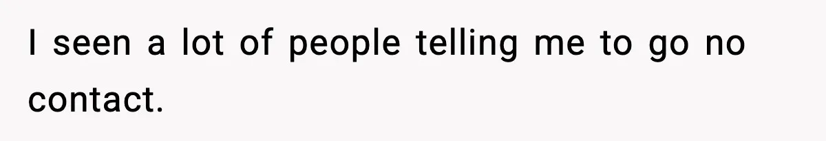 I seen a lot of people telling me to go no contact.