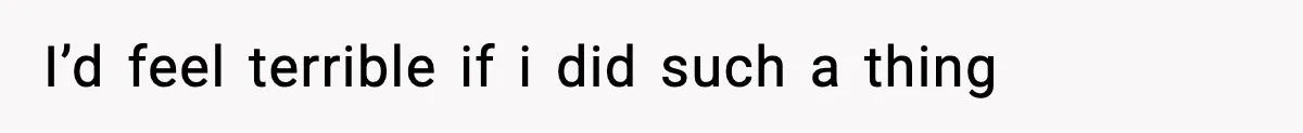 I’d feel terrible if i did such a thing