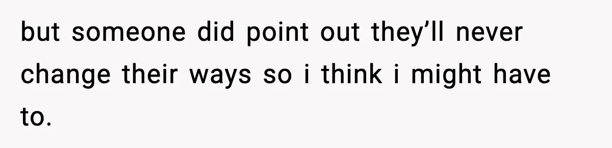 but someone did point out they’ll never change their ways so i think i might have to.