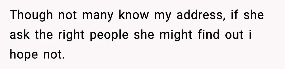Though not many know my address, if she ask the right people she might find out i hope not.