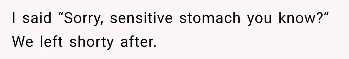I said “Sorry, sensitive stomach you know?” We left shorty after.