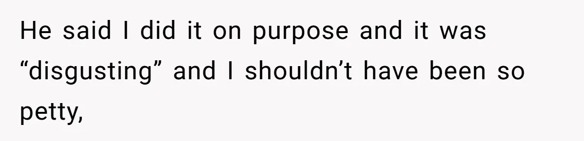 He said I did it on purpose and it was “disgusting” and I shouldn’t have been so petty,