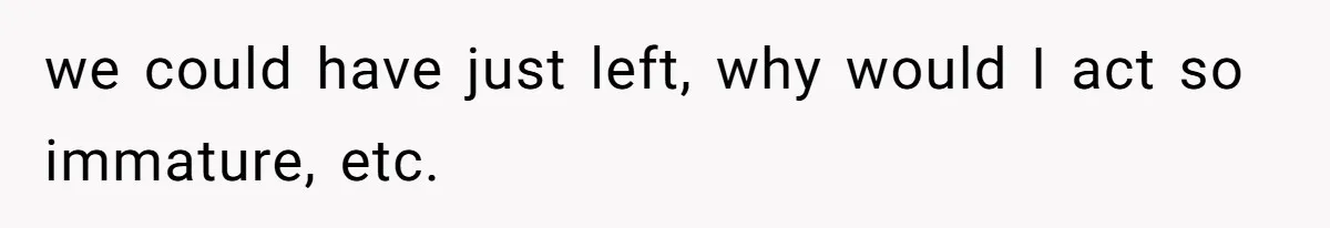 we could have just left, why would I act so immature, etc.