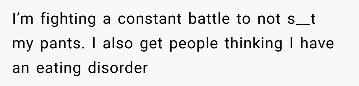 I’m fighting a constant battle to not s__t my pants. I also get people thinking I have an eating disorder