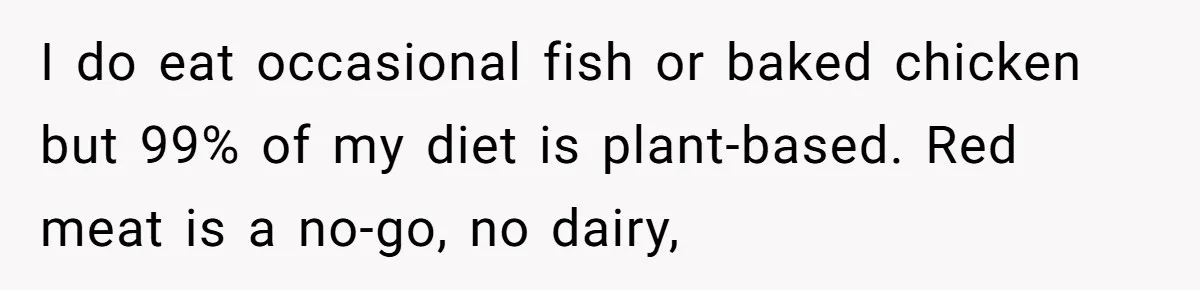 I do eat occasional fish or baked chicken but 99% of my diet is plant-based. Red meat is a no-go, no dairy,
