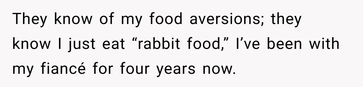 They know of my food aversions; they know I just eat “rabbit food,” I’ve been with my fiancé for four years now.