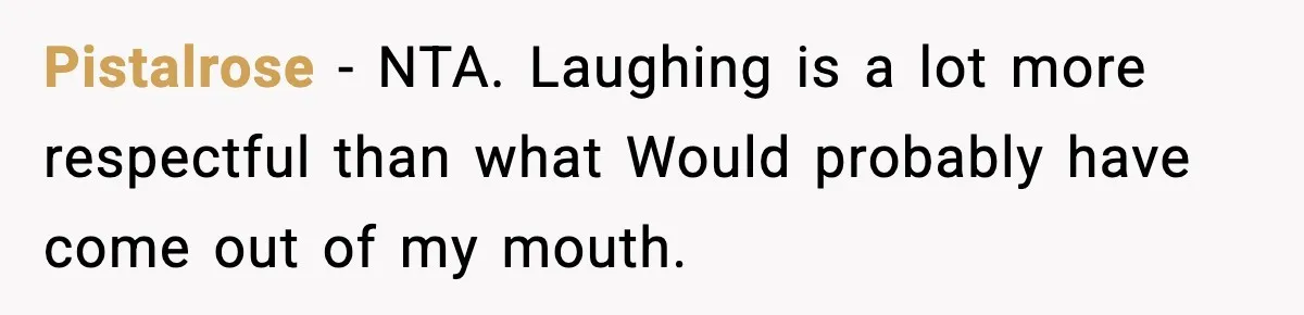 Pistalrose − NTA. Laughing is a lot more respectful than what Would probably have come out of my mouth.