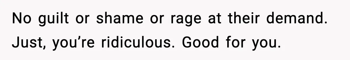No guilt or shame or rage at their demand. Just, you’re ridiculous. Good for you.