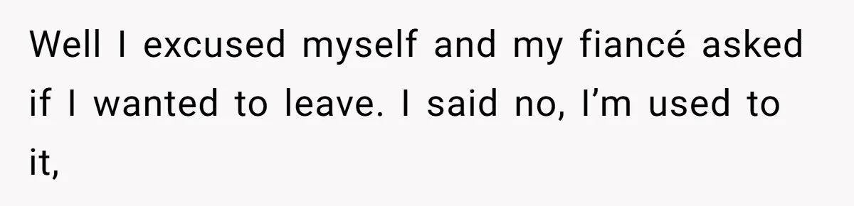 Well I excused myself and my fiancé asked if I wanted to leave. I said no, I’m used to it,