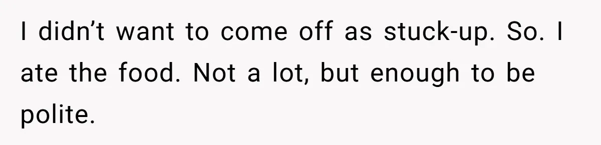 I didn’t want to come off as stuck-up. So. I ate the food. Not a lot, but enough to be polite.