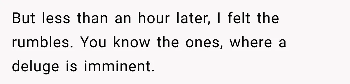 But less than an hour later, I felt the rumbles. You know the ones, where a deluge is imminent.