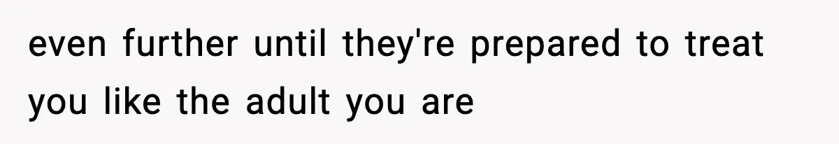even further until they're prepared to treat you like the adult you are