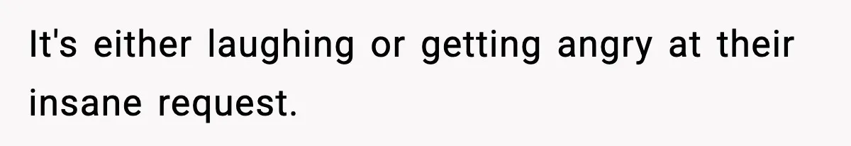 It's either laughing or getting angry at their insane request.