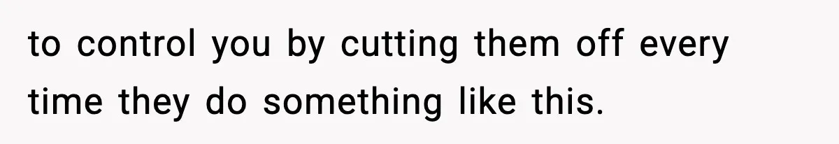 to control you by cutting them off every time they do something like this.